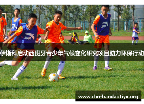 伊斯科启动西班牙青少年气候变化研究项目助力环保行动 伊斯科启动西班牙青少年气候变化研究项目助力环保行动