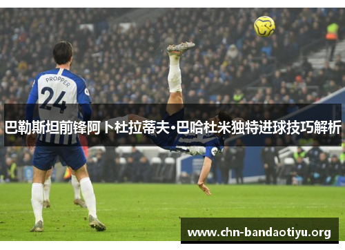 巴勒斯坦前锋阿卜杜拉蒂夫·巴哈杜米独特进球技巧解析 巴勒斯坦前锋阿卜杜拉蒂夫·巴哈杜米独特进球技巧解析