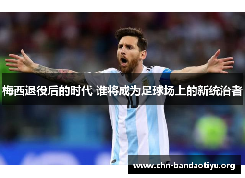 梅西退役后的时代 谁将成为足球场上的新统治者 梅西退役后的时代 谁将成为足球场上的新统治者
