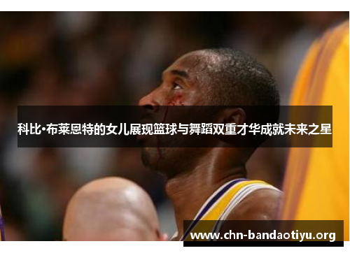 科比·布莱恩特的女儿展现篮球与舞蹈双重才华成就未来之星 科比·布莱恩特的女儿展现篮球与舞蹈双重才华成就未来之星