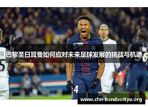 巴黎圣日耳曼如何应对未来足球发展的挑战与机遇 巴黎圣日耳曼如何应对未来足球发展的挑战与机遇