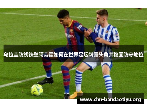 乌拉圭防线铁壁阿劳霍如何在世界足坛崭露头角并稳固防守地位 乌拉圭防线铁壁阿劳霍如何在世界足坛崭露头角并稳固防守地位