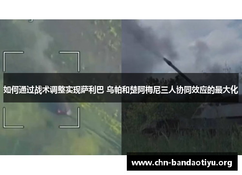 如何通过战术调整实现萨利巴 乌帕和楚阿梅尼三人协同效应的最大化 如何通过战术调整实现萨利巴 乌帕和楚阿梅尼三人协同效应的最大化