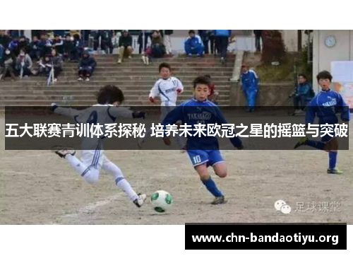 五大联赛青训体系探秘 培养未来欧冠之星的摇篮与突破