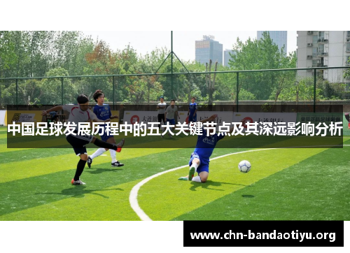 中国足球发展历程中的五大关键节点及其深远影响分析 中国足球发展历程中的五大关键节点及其深远影响分析