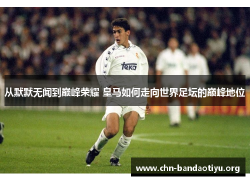 从默默无闻到巅峰荣耀 皇马如何走向世界足坛的巅峰地位 从默默无闻到巅峰荣耀 皇马如何走向世界足坛的巅峰地位