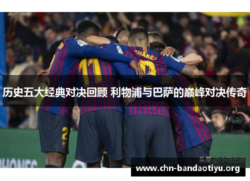 历史五大经典对决回顾 利物浦与巴萨的巅峰对决传奇 历史五大经典对决回顾 利物浦与巴萨的巅峰对决传奇