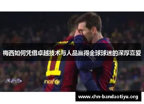 梅西如何凭借卓越技术与人品赢得全球球迷的深厚喜爱 梅西如何凭借卓越技术与人品赢得全球球迷的深厚喜爱
