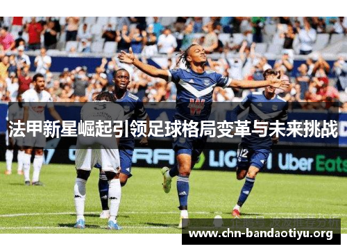法甲新星崛起引领足球格局变革与未来挑战 法甲新星崛起引领足球格局变革与未来挑战
