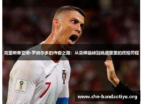 克里斯蒂亚诺·罗纳尔多的传奇之路:从荣耀巅峰到挑战重重的辉煌历程 克里斯蒂亚诺·罗纳尔多的传奇之路:从荣耀巅峰到挑战重重的辉煌历程
