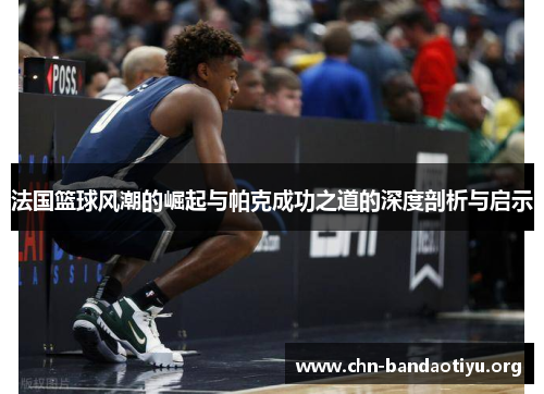 法国篮球风潮的崛起与帕克成功之道的深度剖析与启示 法国篮球风潮的崛起与帕克成功之道的深度剖析与启示