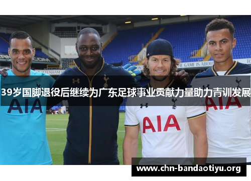 39岁国脚退役后继续为广东足球事业贡献力量助力青训发展 39岁国脚退役后继续为广东足球事业贡献力量助力青训发展