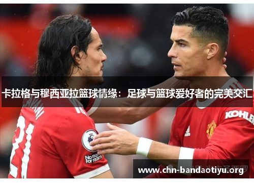 卡拉格与穆西亚拉篮球情缘:足球与篮球爱好者的完美交汇 卡拉格与穆西亚拉篮球情缘:足球与篮球爱好者的完美交汇