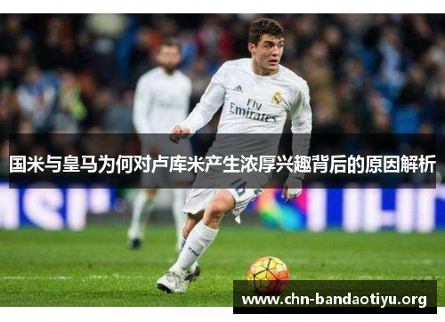 国米与皇马为何对卢库米产生浓厚兴趣背后的原因解析 国米与皇马为何对卢库米产生浓厚兴趣背后的原因解析