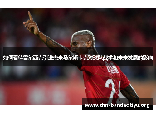 如何看待雷尔西克引进杰米马尔斯卡克对球队战术和未来发展的影响 如何看待雷尔西克引进杰米马尔斯卡克对球队战术和未来发展的影响