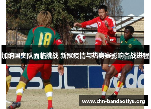 加纳国奥队面临挑战 新冠疫情与热身赛影响备战进程 加纳国奥队面临挑战 新冠疫情与热身赛影响备战进程