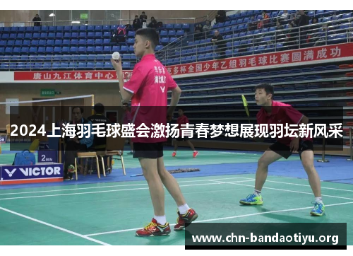 2024上海羽毛球盛会激扬青春梦想展现羽坛新风采 2024上海羽毛球盛会激扬青春梦想展现羽坛新风采