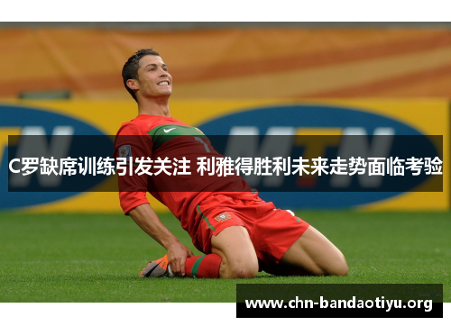 C罗缺席训练引发关注 利雅得胜利未来走势面临考验 C罗缺席训练引发关注 利雅得胜利未来走势面临考验