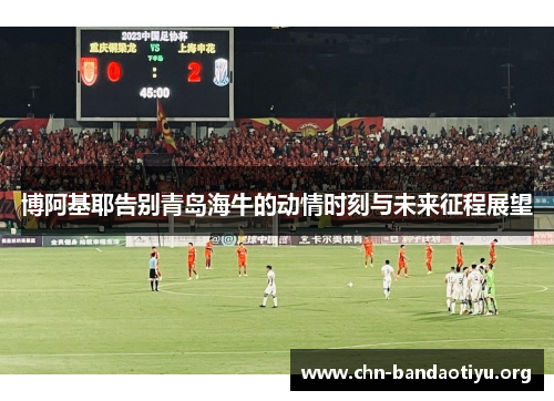 博阿基耶告别青岛海牛的动情时刻与未来征程展望 博阿基耶告别青岛海牛的动情时刻与未来征程展望