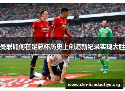 曼联如何在足总杯历史上创造新纪录实现大胜 曼联如何在足总杯历史上创造新纪录实现大胜
