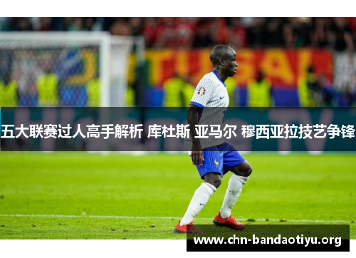 五大联赛过人高手解析 库杜斯 亚马尔 穆西亚拉技艺争锋 五大联赛过人高手解析 库杜斯 亚马尔 穆西亚拉技艺争锋