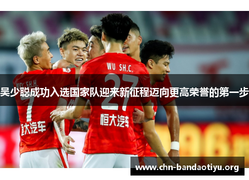 吴少聪成功入选国家队迎来新征程迈向更高荣誉的第一步 吴少聪成功入选国家队迎来新征程迈向更高荣誉的第一步