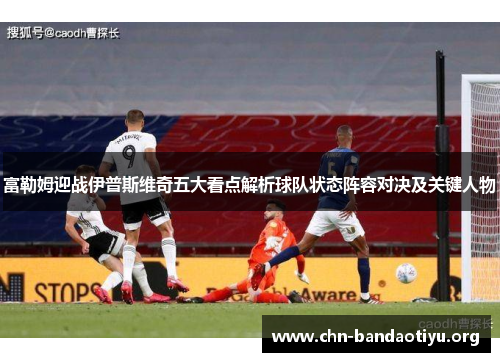 富勒姆迎战伊普斯维奇五大看点解析球队状态阵容对决及关键人物 富勒姆迎战伊普斯维奇五大看点解析球队状态阵容对决及关键人物