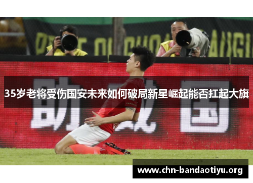35岁老将受伤国安未来如何破局新星崛起能否扛起大旗 35岁老将受伤国安未来如何破局新星崛起能否扛起大旗
