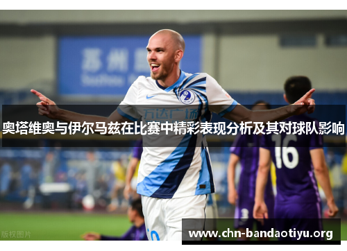 奥塔维奥与伊尔马兹在比赛中精彩表现分析及其对球队影响 奥塔维奥与伊尔马兹在比赛中精彩表现分析及其对球队影响