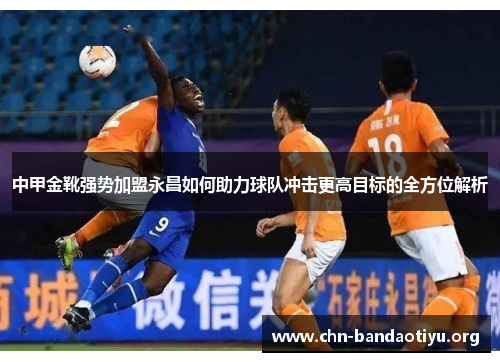 中甲金靴强势加盟永昌如何助力球队冲击更高目标的全方位解析 中甲金靴强势加盟永昌如何助力球队冲击更高目标的全方位解析