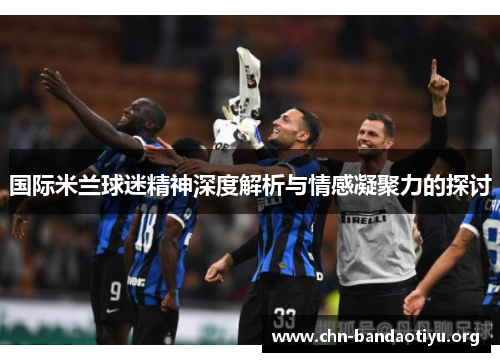 国际米兰球迷精神深度解析与情感凝聚力的探讨 国际米兰球迷精神深度解析与情感凝聚力的探讨