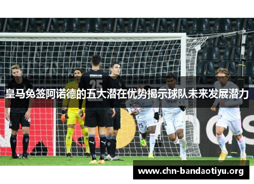皇马免签阿诺德的五大潜在优势揭示球队未来发展潜力 皇马免签阿诺德的五大潜在优势揭示球队未来发展潜力