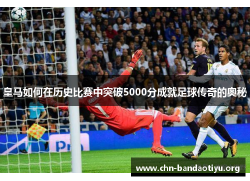 皇马如何在历史比赛中突破5000分成就足球传奇的奥秘 皇马如何在历史比赛中突破5000分成就足球传奇的奥秘
