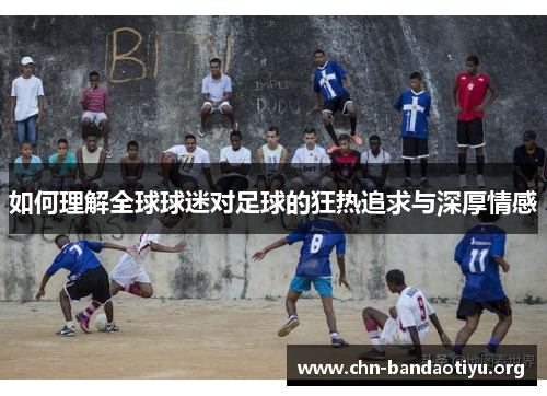 如何理解全球球迷对足球的狂热追求与深厚情感 如何理解全球球迷对足球的狂热追求与深厚情感