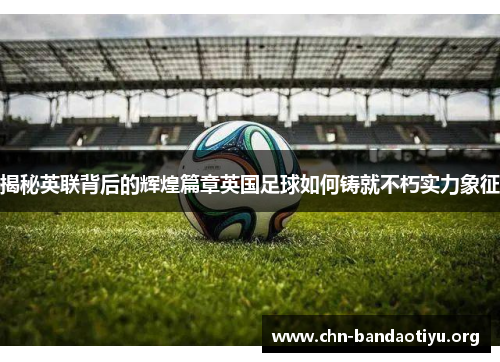 揭秘英联背后的辉煌篇章英国足球如何铸就不朽实力象征 揭秘英联背后的辉煌篇章英国足球如何铸就不朽实力象征