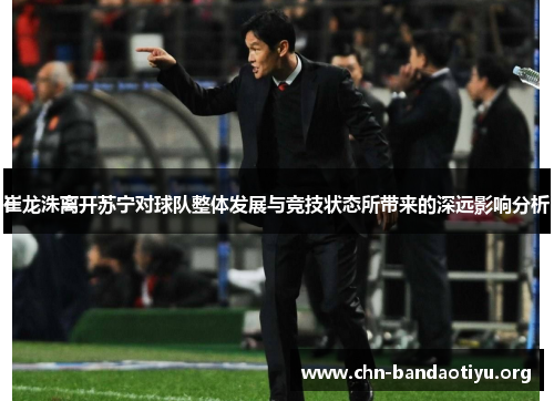 崔龙洙离开苏宁对球队整体发展与竞技状态所带来的深远影响分析 崔龙洙离开苏宁对球队整体发展与竞技状态所带来的深远影响分析