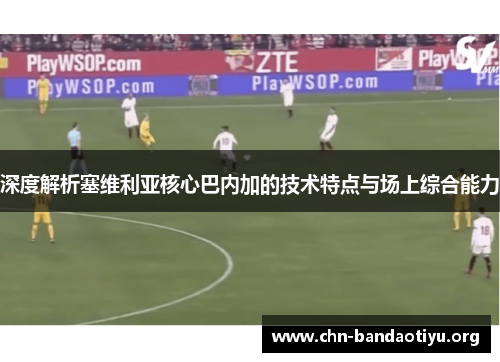 深度解析塞维利亚核心巴内加的技术特点与场上综合能力 深度解析塞维利亚核心巴内加的技术特点与场上综合能力