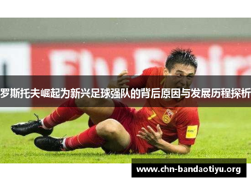 罗斯托夫崛起为新兴足球强队的背后原因与发展历程探析 罗斯托夫崛起为新兴足球强队的背后原因与发展历程探析