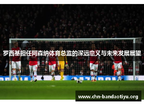 罗西基担任阿森纳体育总监的深远意义与未来发展展望 罗西基担任阿森纳体育总监的深远意义与未来发展展望