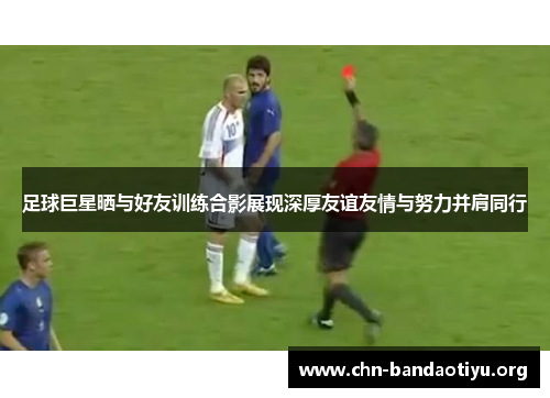 足球巨星晒与好友训练合影展现深厚友谊友情与努力并肩同行 足球巨星晒与好友训练合影展现深厚友谊友情与努力并肩同行