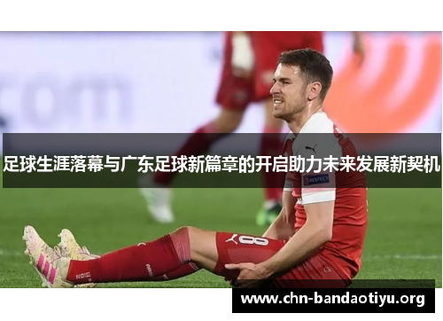 足球生涯落幕与广东足球新篇章的开启助力未来发展新契机 足球生涯落幕与广东足球新篇章的开启助力未来发展新契机