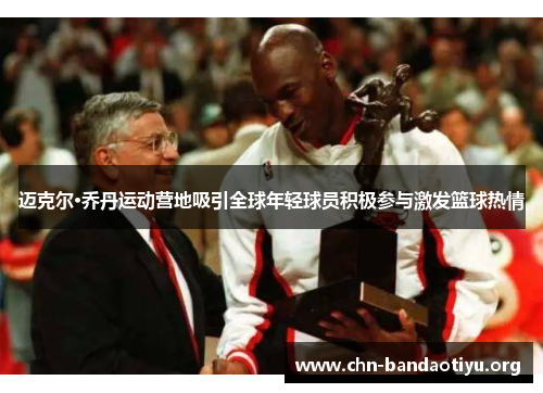 迈克尔·乔丹运动营地吸引全球年轻球员积极参与激发篮球热情 迈克尔·乔丹运动营地吸引全球年轻球员积极参与激发篮球热情