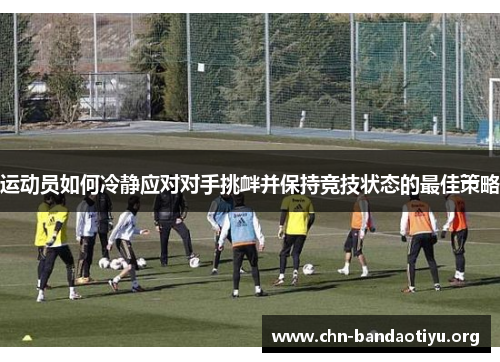 运动员如何冷静应对对手挑衅并保持竞技状态的最佳策略 运动员如何冷静应对对手挑衅并保持竞技状态的最佳策略