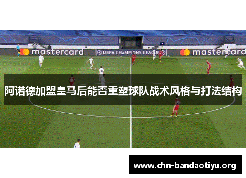 阿诺德加盟皇马后能否重塑球队战术风格与打法结构 阿诺德加盟皇马后能否重塑球队战术风格与打法结构