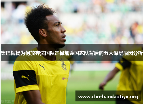 奥巴梅扬为何放弃法国队选择加蓬国家队背后的五大深层原因分析 奥巴梅扬为何放弃法国队选择加蓬国家队背后的五大深层原因分析